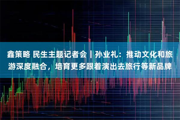 鑫策略 民生主题记者会｜孙业礼：推动文化和旅游深度融合，培育更多跟着演出去旅行等新品牌