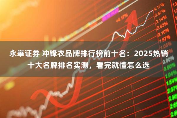 永崋证券 冲锋衣品牌排行榜前十名：2025热销十大名牌排名实测，看完就懂怎么选