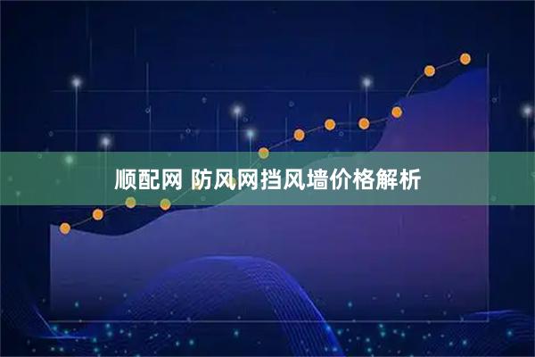 顺配网 防风网挡风墙价格解析