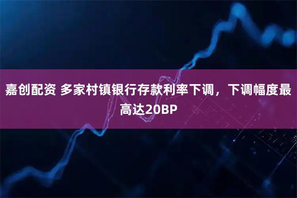 嘉创配资 多家村镇银行存款利率下调，下调幅度最高达20BP