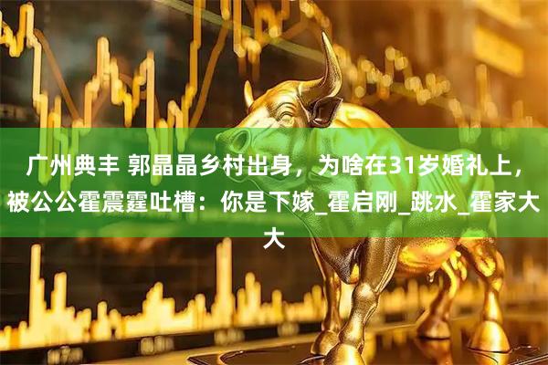 广州典丰 郭晶晶乡村出身,为啥在31岁婚礼上,被公公霍震霆吐槽:你是下嫁_霍启刚_跳水_霍家大