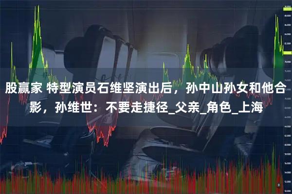 股赢家 特型演员石维坚演出后,孙中山孙女和他合影,孙维世:不要走捷径_父亲_角色_上海