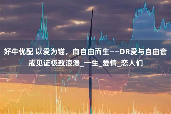 好牛优配 以爱为锚,向自由而生——DR爱与自由套戒见证极致浪漫_一生_爱情_恋人们