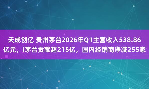 天成创亿 贵州茅台2026年Q1主营收入538.86亿元，i茅台贡献超215亿，国内经销商净减255家