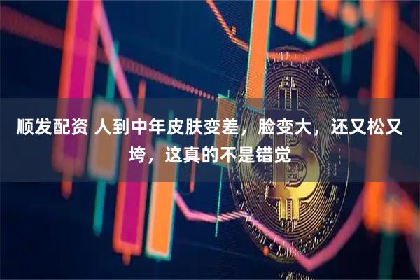 顺发配资 人到中年皮肤变差，脸变大，还又松又垮，这真的不是错觉