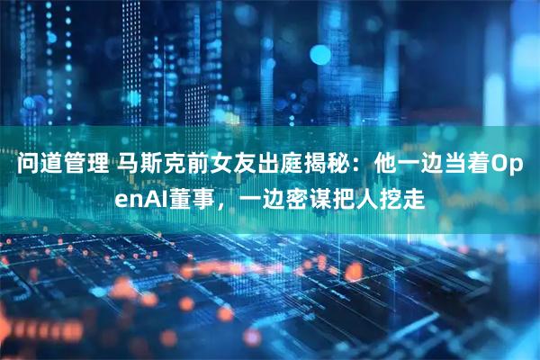 问道管理 马斯克前女友出庭揭秘：他一边当着OpenAI董事，一边密谋把人挖走