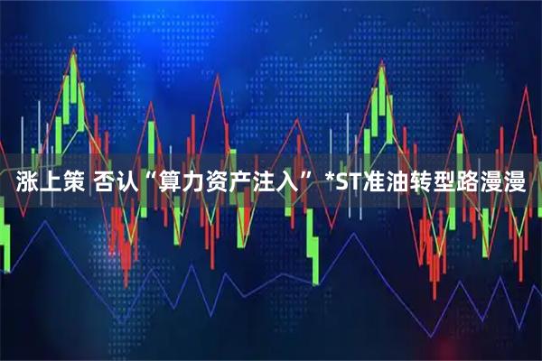 涨上策 否认“算力资产注入” *ST准油转型路漫漫