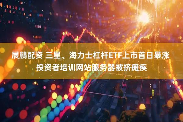 展鵬配资 三星、海力士杠杆ETF上市首日暴涨 投资者培训网站服务器被挤瘫痪
