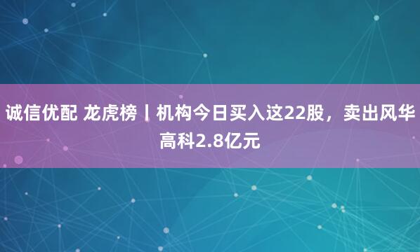 诚信优配 龙虎榜丨机构今日买入这22股，卖出风华高科2.8亿元