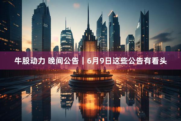 牛股动力 晚间公告｜6月9日这些公告有看头