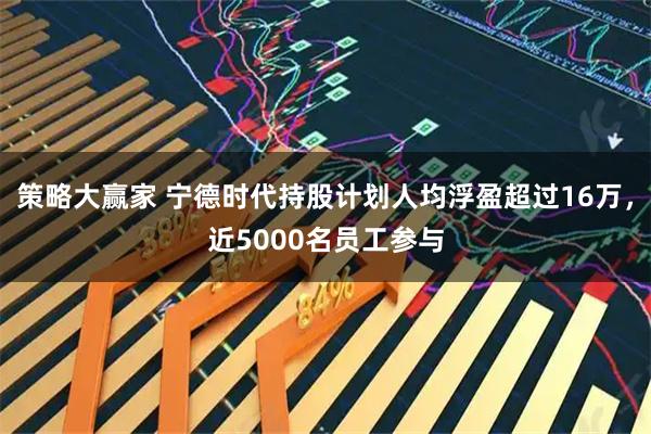 策略大赢家 宁德时代持股计划人均浮盈超过16万，近5000名员工参与