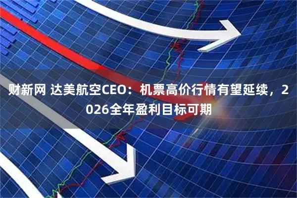 财新网 达美航空CEO：机票高价行情有望延续，2026全年盈利目标可期