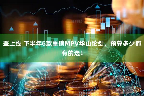 益上线 下半年6款重磅MPV华山论剑,预算多少都有的选!