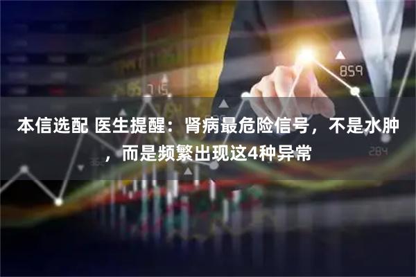 本信选配 医生提醒:肾病最危险信号,不是水肿,而是频繁出现这4种异常